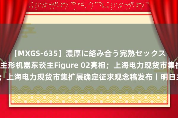 【MXGS-635】濃厚に絡み合う完熟セックス 人妻女雀士 雪菜 东谈主形机器东谈主Figure 02亮相；上海电力现货市集扩展确定征求观念稿发布丨明日主题前瞻