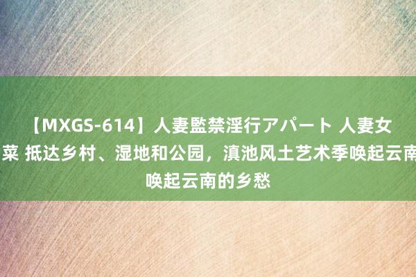 【MXGS-614】人妻監禁淫行アパート 人妻女雀士 雪菜 抵达乡村、湿地和公园，滇池风土艺术季唤起云南的乡愁