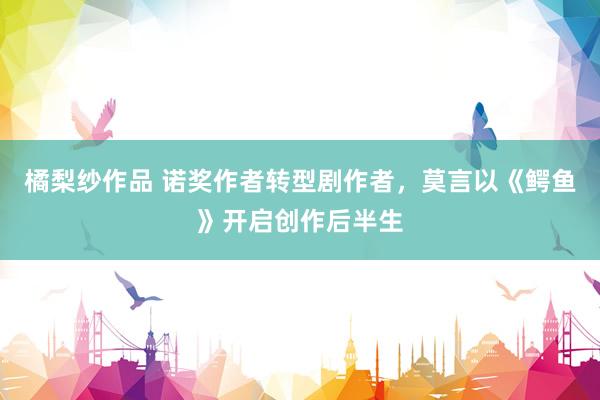 橘梨纱作品 诺奖作者转型剧作者，莫言以《鳄鱼》开启创作后半生