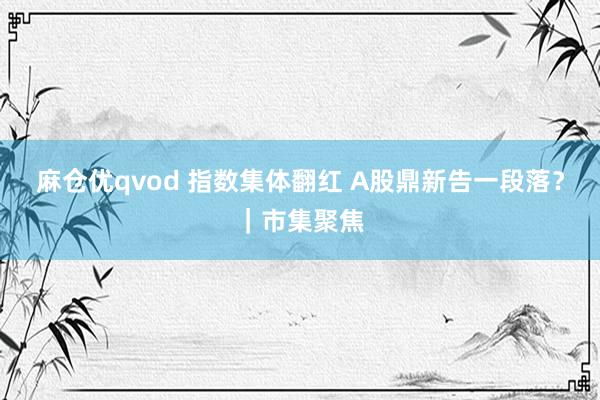 麻仓优qvod 指数集体翻红 A股鼎新告一段落?|市集聚焦