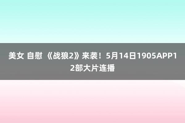 美女 自慰 《战狼2》来袭!5月14日1905APP12部大片连播