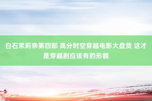 白石茉莉奈第四部 高分时空穿越电影大盘货 这才是穿越剧应该有的形貌