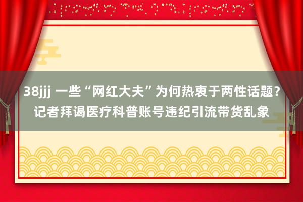 38jjj 一些“网红大夫”为何热衷于两性话题？记者拜谒医疗科普账号违纪引流带货乱象