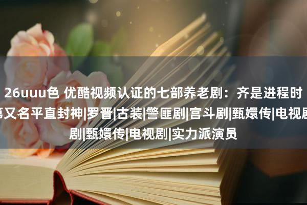 26uuu色 优酷视频认证的七部养老剧：齐是进程时辰的考证，第又名平直封神|罗晋|古装|警匪剧|宫斗剧|甄嬛传|电视剧|实力派演员