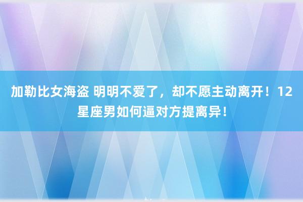 加勒比女海盗 明明不爱了，却不愿主动离开！12星座男如何逼对方提离异！