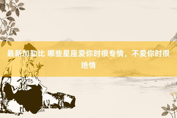 最新加勒比 哪些星座爱你时很专情，不爱你时很绝情