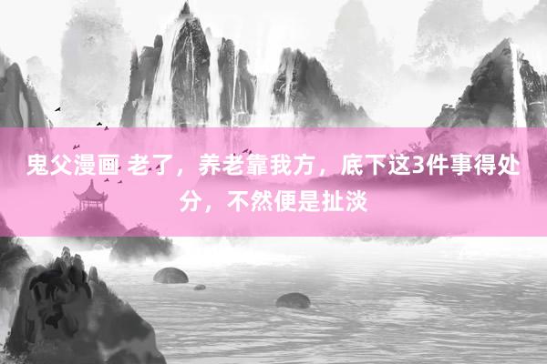 鬼父漫画 老了，养老靠我方，底下这3件事得处分，不然便是扯淡