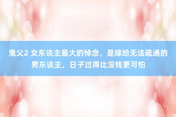 鬼父2 女东谈主最大的悼念，是嫁给无法疏通的男东谈主，日子过得比没钱更可怕