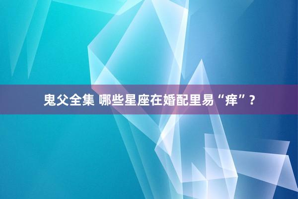 鬼父全集 哪些星座在婚配里易“痒”？