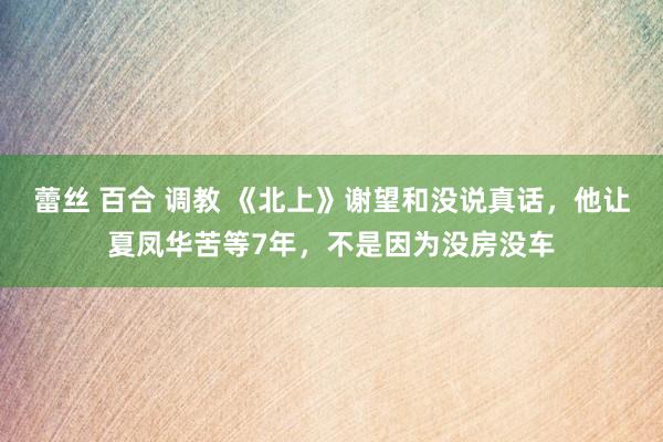 蕾丝 百合 调教 《北上》谢望和没说真话，他让夏凤华苦等7年，不是因为没房没车