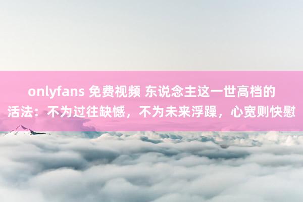 onlyfans 免费视频 东说念主这一世高档的活法：不为过往缺憾，不为未来浮躁，心宽则快慰