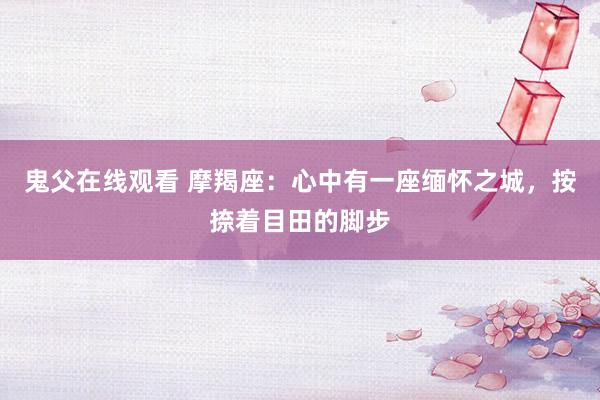 鬼父在线观看 摩羯座：心中有一座缅怀之城，按捺着目田的脚步
