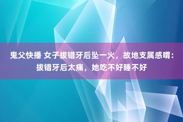 鬼父快播 女子拔错牙后坠一火，故地支属感喟：拔错牙后太痛，她吃不好睡不好