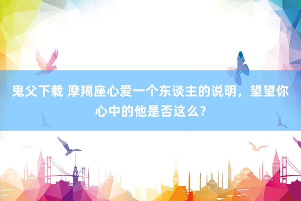 鬼父下载 摩羯座心爱一个东谈主的说明，望望你心中的他是否这么？