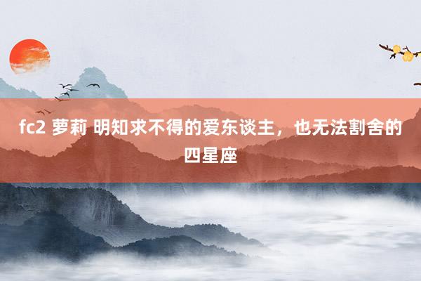 fc2 萝莉 明知求不得的爱东谈主，也无法割舍的四星座