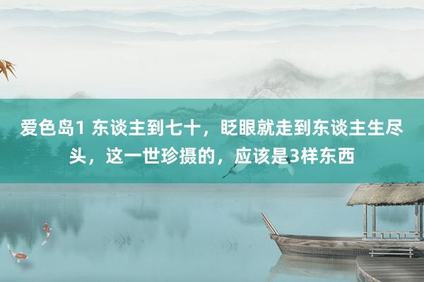 爱色岛1 东谈主到七十，眨眼就走到东谈主生尽头，这一世珍摄的，应该是3样东西