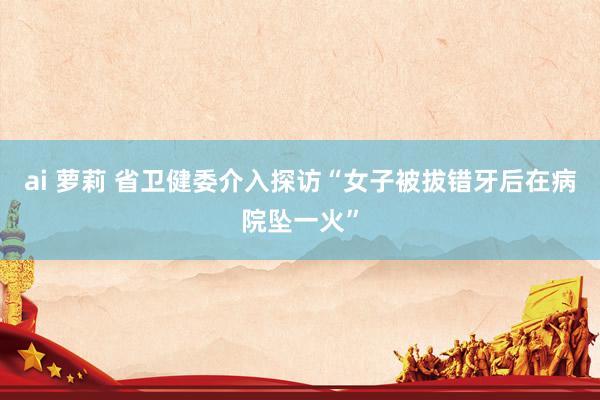 ai 萝莉 省卫健委介入探访“女子被拔错牙后在病院坠一火”