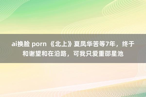 ai换脸 porn 《北上》夏凤华苦等7年，终于和谢望和在沿路，可我只爱重邵星池