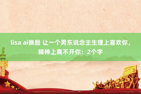 lisa ai换脸 让一个男东说念主生理上喜欢你，精神上离不开你：2个字