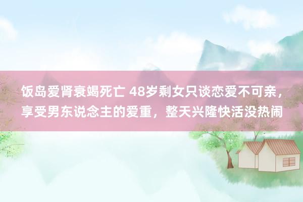 饭岛爱肾衰竭死亡 48岁剩女只谈恋爱不可亲，享受男东说念主的爱重，整天兴隆快活没热闹