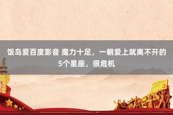 饭岛爱百度影音 魔力十足，一朝爱上就离不开的5个星座，很危机