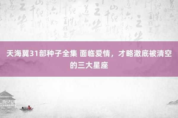 天海翼31部种子全集 面临爱情，才略澈底被清空的三大星座