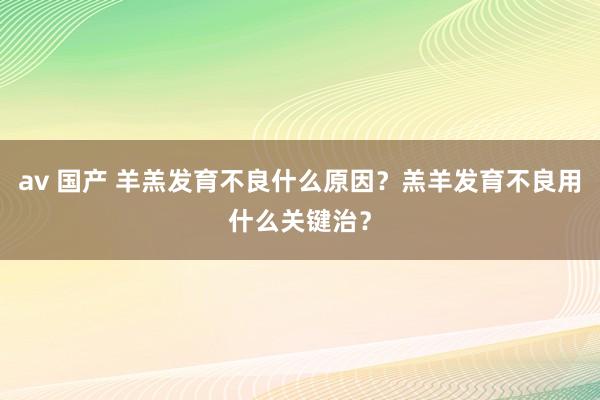 av 国产 羊羔发育不良什么原因？羔羊发育不良用什么关键治？