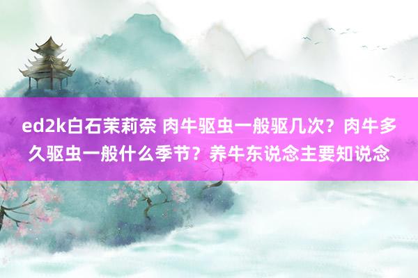 ed2k白石茉莉奈 肉牛驱虫一般驱几次？肉牛多久驱虫一般什么季节？养牛东说念主要知说念