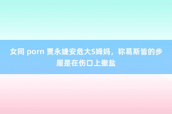 女同 porn 贾永婕安危大S姆妈，称葛斯皆的步履是在伤口上撒盐