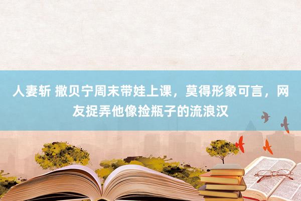 人妻斩 撒贝宁周末带娃上课，莫得形象可言，网友捉弄他像捡瓶子的流浪汉