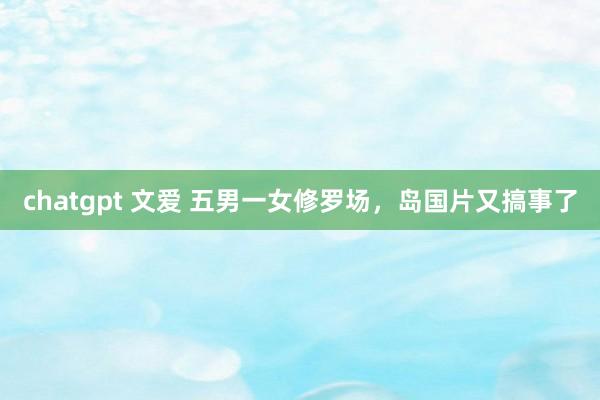 chatgpt 文爱 五男一女修罗场，岛国片又搞事了