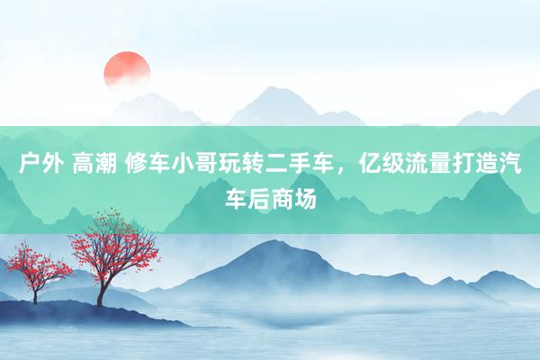 户外 高潮 修车小哥玩转二手车，亿级流量打造汽车后商场