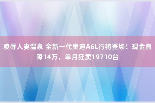 凌辱人妻温泉 全新一代奥迪A6L行将登场！现金直降14万，单月狂卖19710台