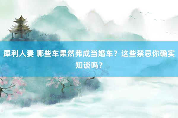 犀利人妻 哪些车果然弗成当婚车？这些禁忌你确实知谈吗？