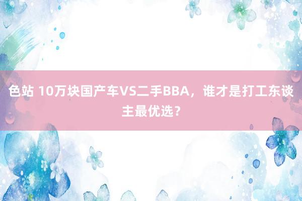 色站 10万块国产车VS二手BBA，谁才是打工东谈主最优选？