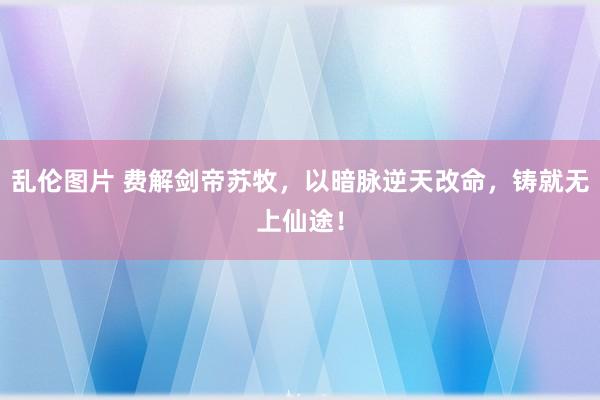 乱伦图片 费解剑帝苏牧，以暗脉逆天改命，铸就无上仙途！
