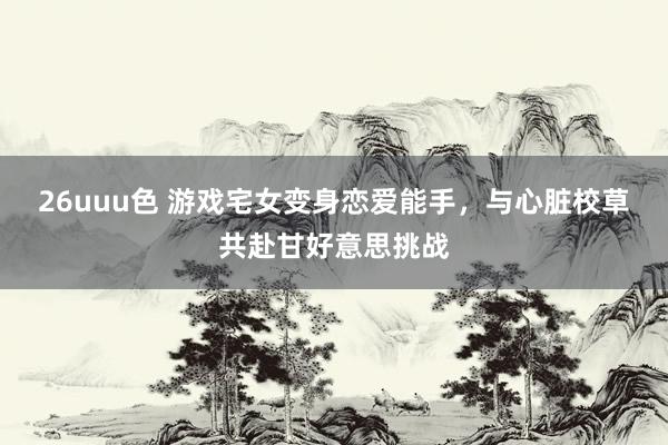 26uuu色 游戏宅女变身恋爱能手，与心脏校草共赴甘好意思挑战