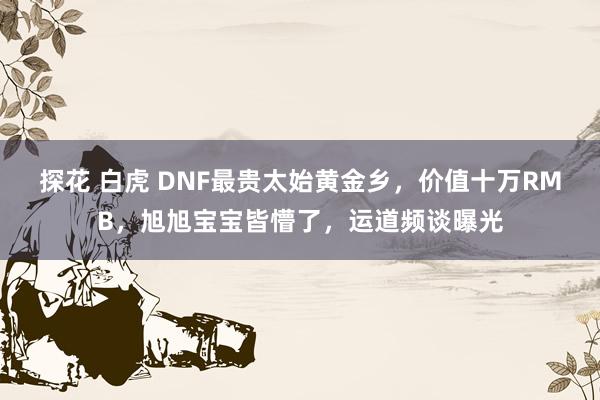 探花 白虎 DNF最贵太始黄金乡，价值十万RMB，旭旭宝宝皆懵了，运道频谈曝光