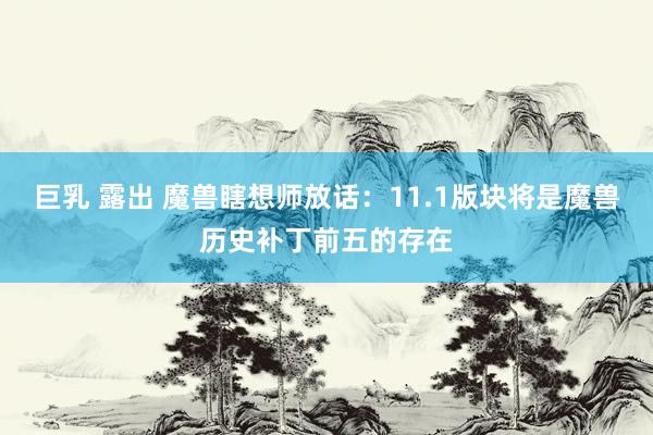 巨乳 露出 魔兽瞎想师放话：11.1版块将是魔兽历史补丁前五的存在