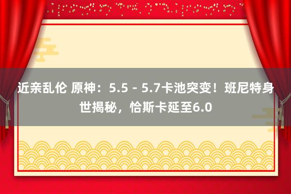近亲乱伦 原神：5.5 - 5.7卡池突变！班尼特身世揭秘，恰斯卡延至6.0