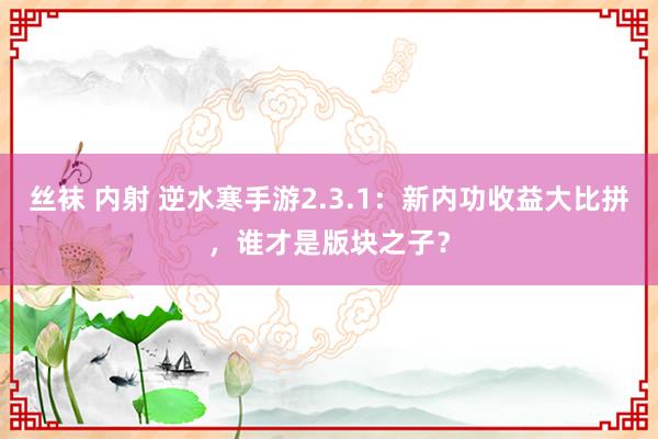丝袜 内射 逆水寒手游2.3.1：新内功收益大比拼，谁才是版块之子？