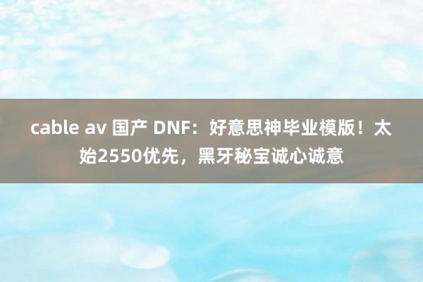 cable av 国产 DNF：好意思神毕业模版！太始2550优先，黑牙秘宝诚心诚意