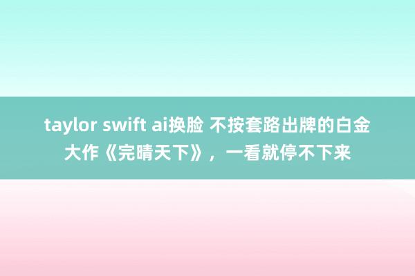 taylor swift ai换脸 不按套路出牌的白金大作《完晴天下》，一看就停不下来