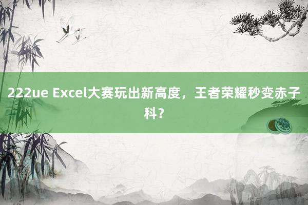 222ue Excel大赛玩出新高度，王者荣耀秒变赤子科？