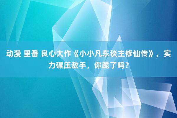 动漫 里番 良心大作《小小凡东谈主修仙传》，实力碾压敌手，你跪了吗？