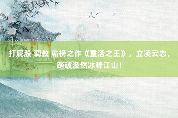 打屁股 调教 霸榜之作《重活之王》，立凌云志，踏破涣然冰释江山！