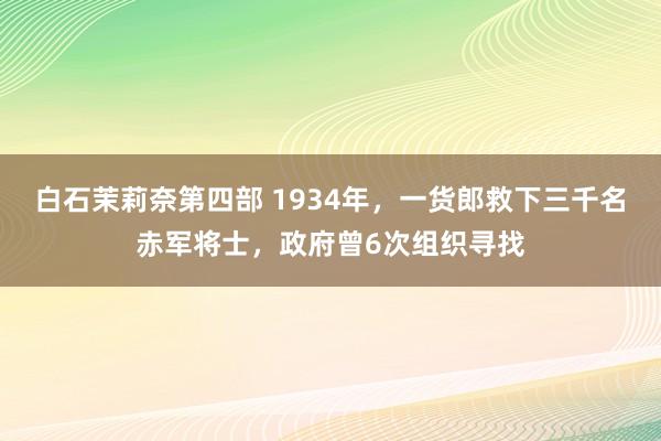 白石茉莉奈第四部 1934年，一货郎救下三千名赤军将士，政府曾6次组织寻找
