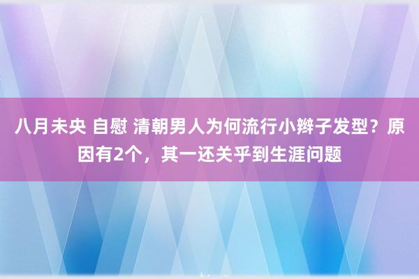 八月未央 自慰 清朝男人为何流行小辫子发型？原因有2个，其一还关乎到生涯问题