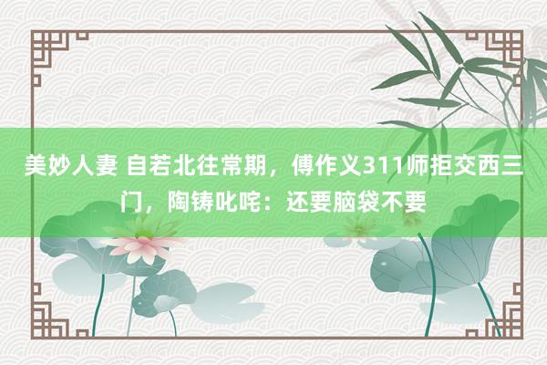 美妙人妻 自若北往常期，傅作义311师拒交西三门，陶铸叱咤：还要脑袋不要