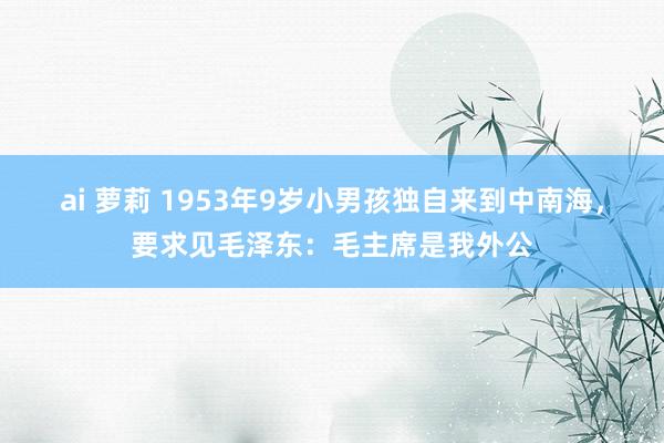 ai 萝莉 1953年9岁小男孩独自来到中南海，要求见毛泽东：毛主席是我外公